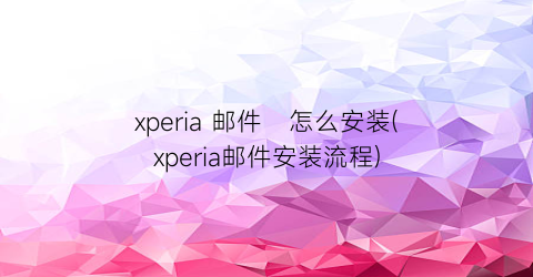 xperia邮件怎么安装(xperia邮件安装流程)